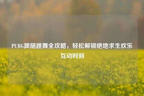 PUBG跟随跳舞全攻略,轻松解锁绝地求生欢乐互动时刻