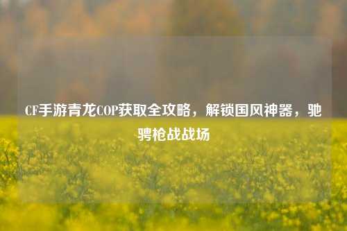 CF手游青龙COP获取全攻略,解锁国风神器,驰骋枪战战场