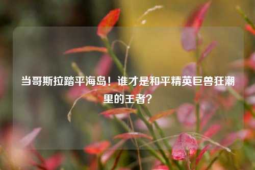 当哥斯拉踏平海岛!谁才是和平精英巨兽狂潮里的王者?