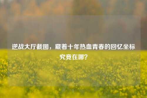 逆战大厅截图,藏着十年热血青春的回忆坐标究竟在哪?