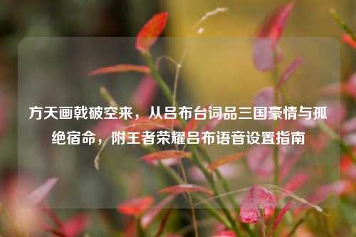 方天画戟破空来,从吕布台词品三国豪情与孤绝宿命,附王者荣耀吕布语音设置指南