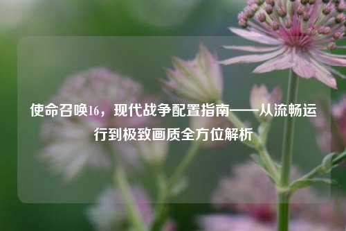 使命召唤16,现代战争配置指南——从流畅运行到极致画质全方位解析