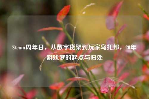 Steam周年日,从数字货架到玩家乌托邦,20年游戏梦的起点与归处