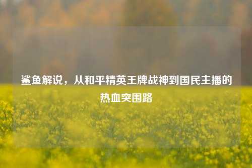 鲨鱼解说,从和平精英王牌战神到国民主播的热血突围路