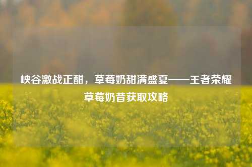 峡谷激战正酣,草莓奶甜满盛夏——王者荣耀草莓奶昔获取攻略
