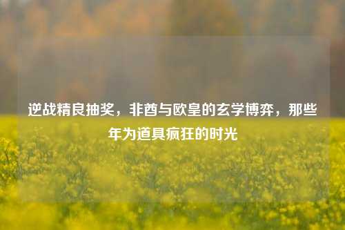 逆战精良抽奖,非酋与欧皇的玄学博弈,那些年为道具疯狂的时光