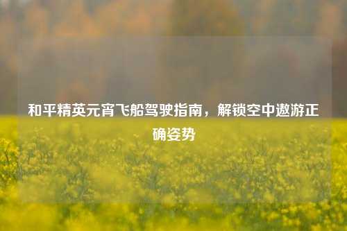 和平精英元宵飞船驾驶指南,解锁空中遨游正确姿势