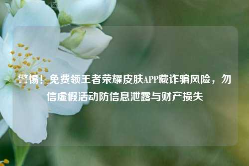 警惕!免费领王者荣耀皮肤APP藏诈骗风险,勿信虚假活动防信息泄露与财产损失