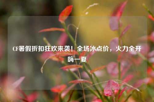 CF暑假折扣狂欢来袭!全场冰点价,火力全开嗨一夏