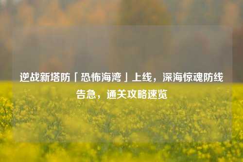 逆战新塔防「恐怖海湾」上线,深海惊魂防线告急,通关攻略速览