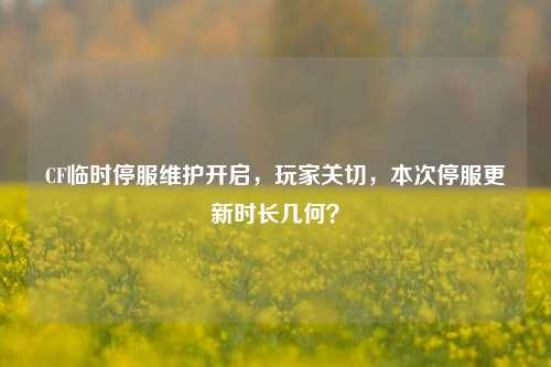 CF临时停服维护开启,玩家关切,本次停服更新时长几何?