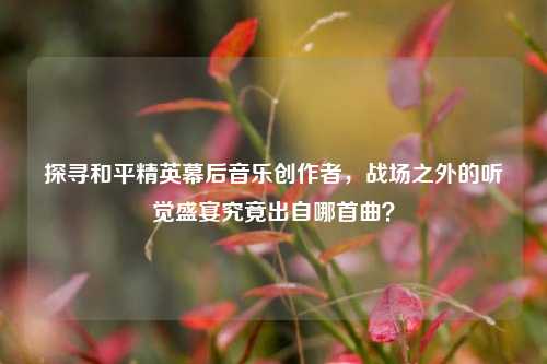 探寻和平精英幕后音乐创作者,战场之外的听觉盛宴究竟出自哪首曲?