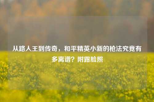 从路人王到传奇,和平精英小新的枪法究竟有多离谱?附露脸照