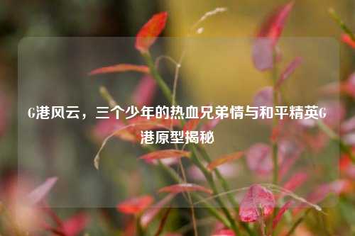 G港风云,三个少年的热血兄弟情与和平精英G港原型揭秘