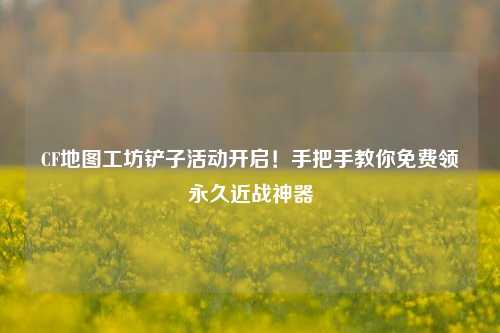 CF地图工坊铲子活动开启!手把手教你免费领永久近战神器