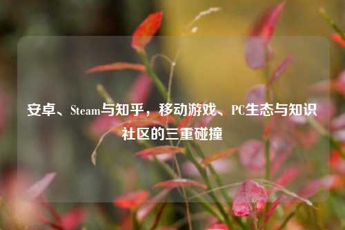 安卓、Steam与知乎,移动游戏、PC生态与知识社区的三重碰撞