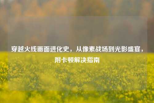 穿越火线画面进化史,从像素战场到光影盛宴,附卡顿解决指南