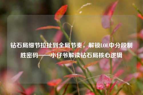 钻石局细节拉扯到全局节奏,解锁LOL中分段制胜密码——小仔爷解读钻石局核心逻辑