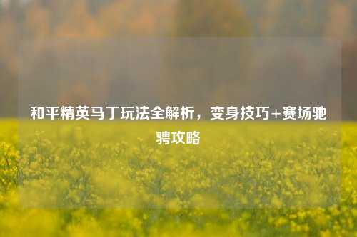 和平精英马丁玩法全解析,变身技巧+赛场驰骋攻略