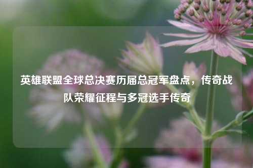 英雄联盟全球总决赛历届总冠军盘点,传奇战队荣耀征程与多冠选手传奇