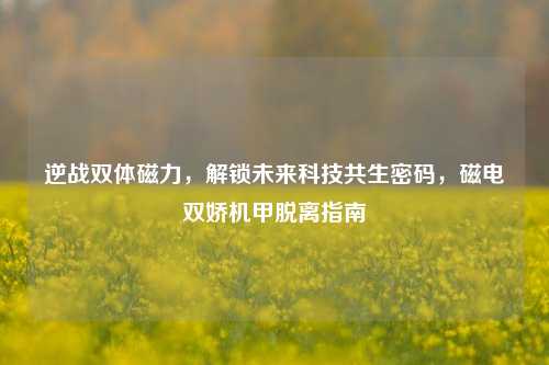 逆战双体磁力，解锁未来科技共生密码，磁电双娇机甲脱离指南