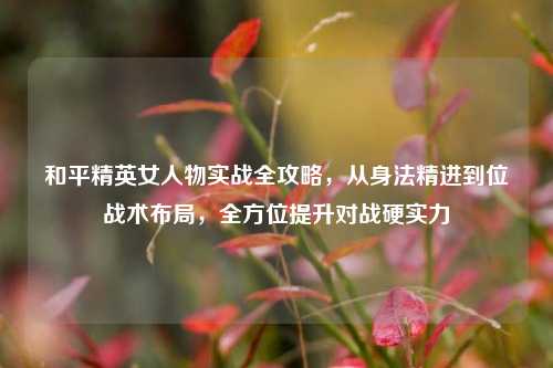 和平精英女人物实战全攻略,从身法精进到位战术布局,全方位提升对战硬实力