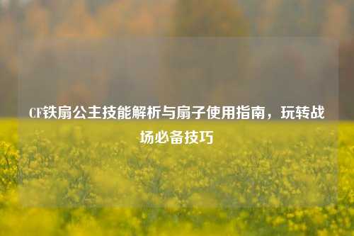 CF铁扇公主技能解析与扇子使用指南,玩转战场必备技巧
