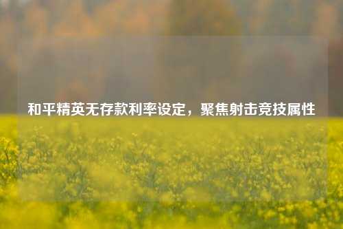 和平精英无存款利率设定,聚焦射击竞技属性