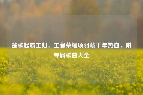 楚歌起霸王归,王者荣耀项羽藏千年热血,附专属歌曲大全