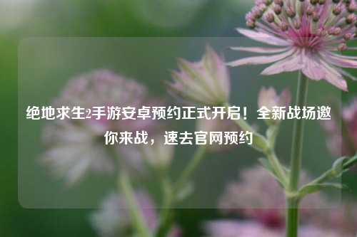 绝地求生2手游安卓预约正式开启!全新战场邀你来战,速去官网预约