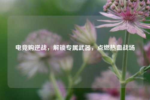 电竞购逆战,解锁专属武器,点燃热血战场