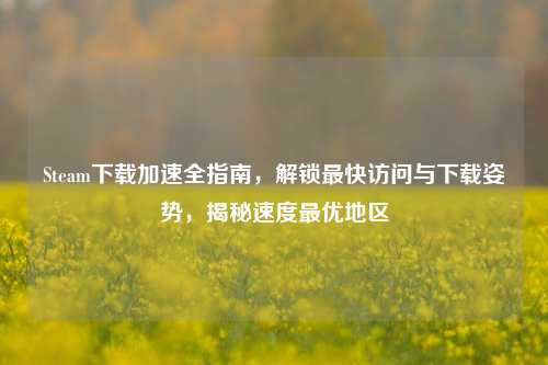 Steam下载加速全指南,解锁最快访问与下载姿势,揭秘速度更优地区