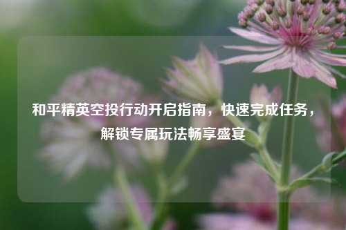 和平精英空投行动开启指南,快速完成任务,解锁专属玩法畅享盛宴