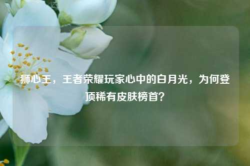 狮心王,王者荣耀玩家心中的白月光,为何登顶稀有皮肤榜首?