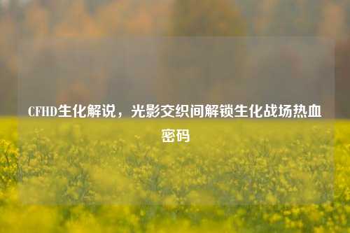 CFHD生化解说,光影交织间解锁生化战场热血密码