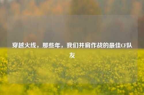 穿越火线，那些年，我们并肩作战的更佳CF队友