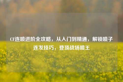 CF连喷进阶全攻略,从入门到精通,解锁喷子连发技巧,登顶战场喷王