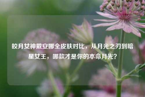 皎月女神戴安娜全皮肤对比,从月光之刃到暗星女王,哪款才是你的本命月光?