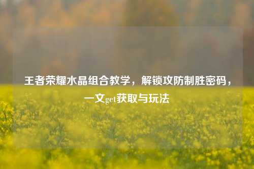 王者荣耀水晶组合教学,解锁攻防制胜密码,一文get获取与玩法