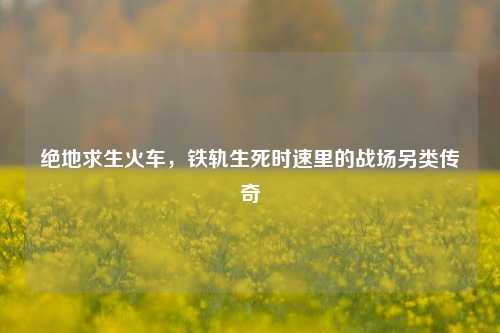 绝地求生火车,铁轨生死时速里的战场另类传奇