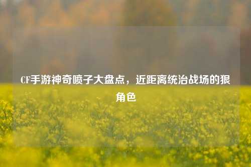 CF手游神奇喷子大盘点,近距离统治战场的狠角色