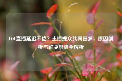 LOL直播延迟不稳?主播观众共同噩梦,原因剖析与解决思路全解析