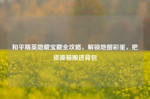 和平精英隐藏宝藏全攻略,解锁地图彩蛋,把资源箱搬进背包
