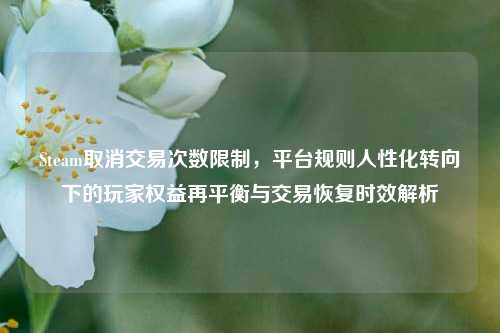 Steam取消交易次数限制,平台规则人性化转向下的玩家权益再平衡与交易恢复时效解析