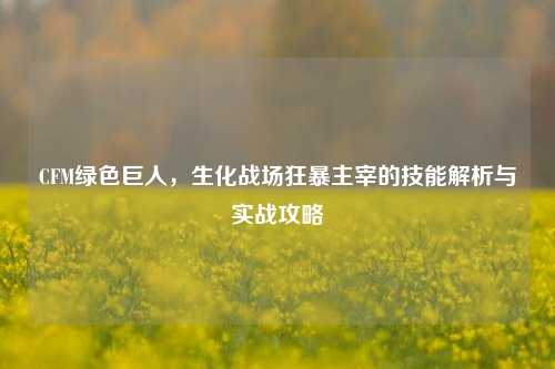 CFM绿色巨人,生化战场狂暴主宰的技能解析与实战攻略