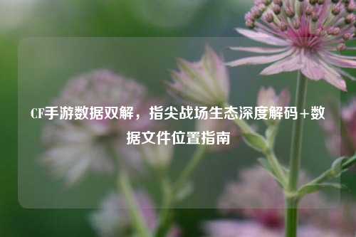 CF手游数据双解,指尖战场生态深度解码+数据文件位置指南