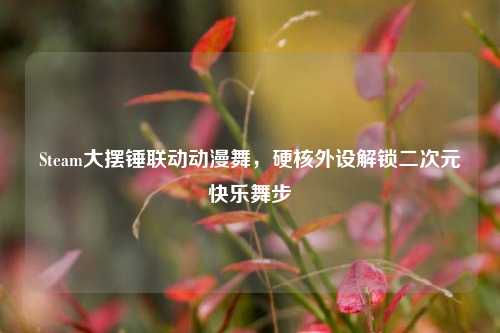 Steam大摆锤联动动漫舞,硬核外设解锁二次元快乐舞步