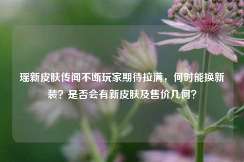 瑶新皮肤传闻不断玩家期待拉满,何时能换新装?是否会有新皮肤及售价几何?