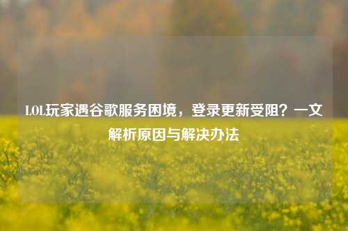 LOL玩家遇谷歌服务困境,登录更新受阻?一文解析原因与解决办法