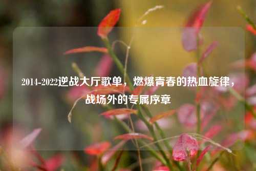 2014-2022逆战大厅歌单,燃爆青春的热血旋律,战场外的专属序章